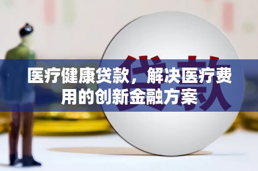 全州医疗健康贷款，解决医疗费用的创新金融方案