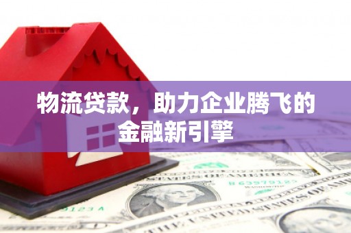 全州物流贷款，助力企业腾飞的金融新引擎