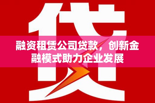 全州融资租赁公司贷款，创新金融模式助力企业发展