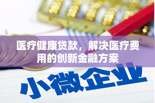 全州医疗健康贷款，解决医疗费用的创新金融方案
