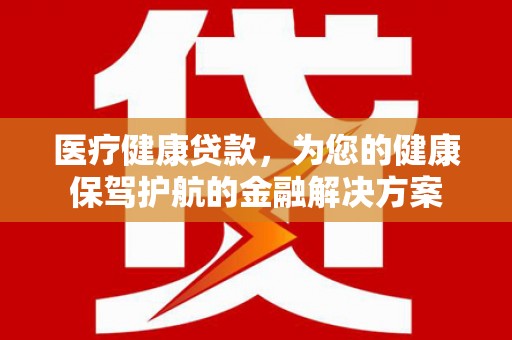 全州医疗健康贷款，为您的健康保驾护航的金融解决方案