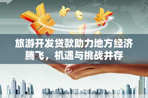 全州旅游开发贷款助力地方经济腾飞，机遇与挑战并存