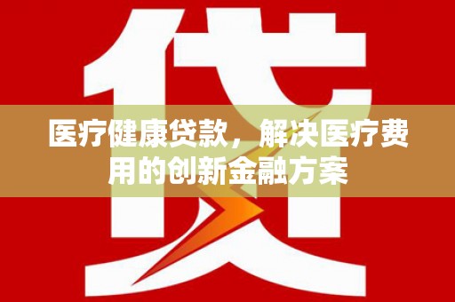 全州医疗健康贷款，解决医疗费用的创新金融方案