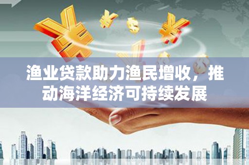 全州渔业贷款助力渔民增收，推动海洋经济可持续发展